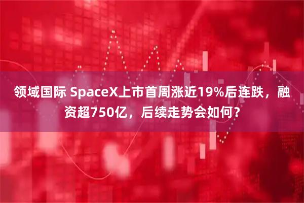 领域国际 SpaceX上市首周涨近19%后连跌，融资超750亿，后续走势会如何？