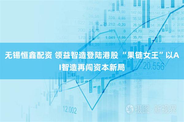 无锡恒鑫配资 领益智造登陆港股 “果链女王”以AI智造再闯资本新局