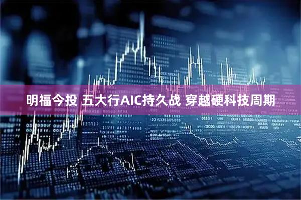 明福今投 五大行AIC持久战 穿越硬科技周期