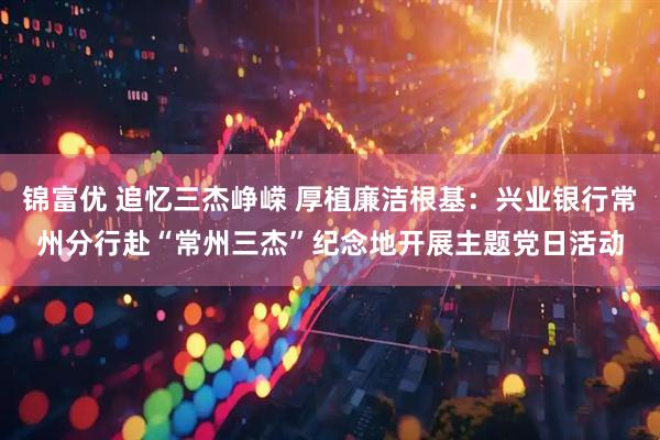 锦富优 追忆三杰峥嵘 厚植廉洁根基：兴业银行常州分行赴“常州三杰”纪念地开展主题党日活动