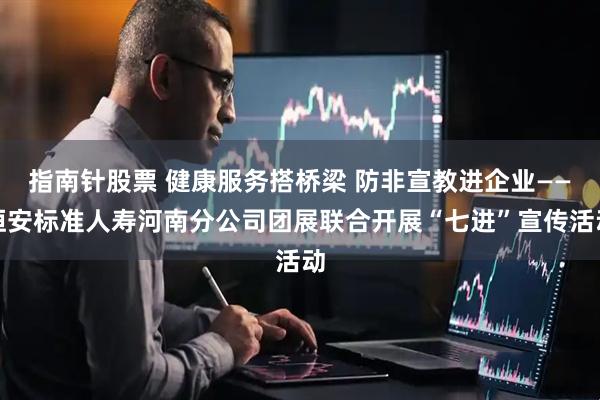指南针股票 健康服务搭桥梁 防非宣教进企业——恒安标准人寿河南分公司团展联合开展“七进”宣传活动