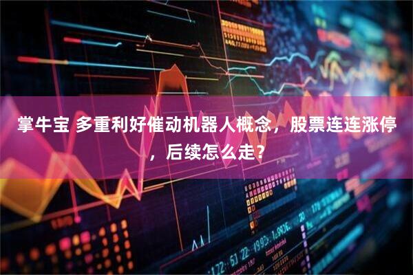 掌牛宝 多重利好催动机器人概念，股票连连涨停，后续怎么走？
