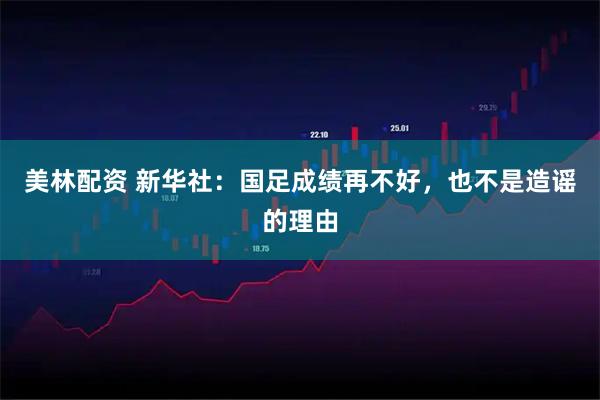 美林配资 新华社：国足成绩再不好，也不是造谣的理由