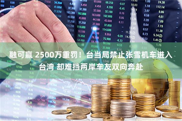 融可赢 2500万重罚！台当局禁止张雪机车进入台湾 却难挡两岸车友双向奔赴