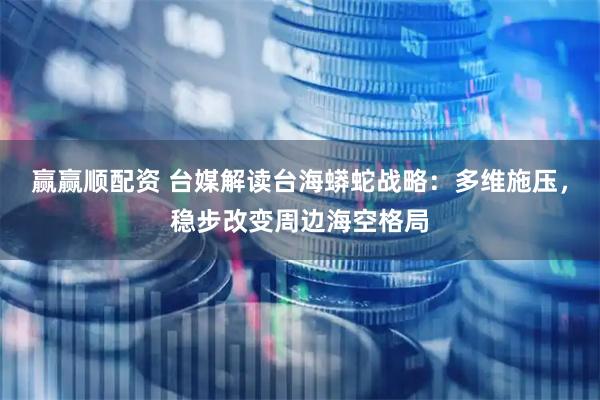 赢赢顺配资 台媒解读台海蟒蛇战略：多维施压，稳步改变周边海空格局