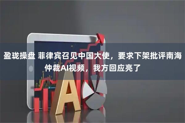 盈珑操盘 菲律宾召见中国大使，要求下架批评南海仲裁AI视频，我方回应亮了