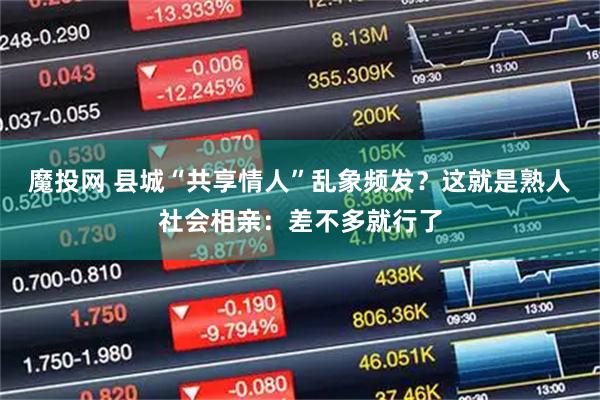 魔投网 县城“共享情人”乱象频发?这就是熟人社会相亲:差不多就行了