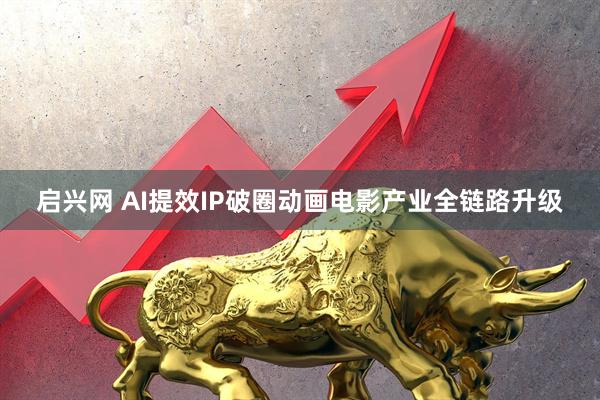 启兴网 AI提效IP破圈动画电影产业全链路升级