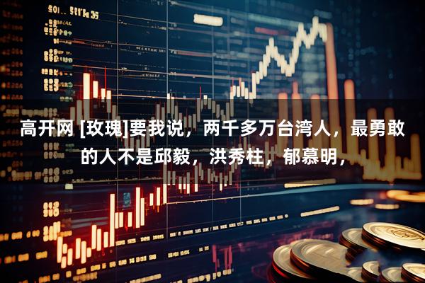 高开网 [玫瑰]要我说，两千多万台湾人，最勇敢的人不是邱毅，洪秀柱，郁慕明，