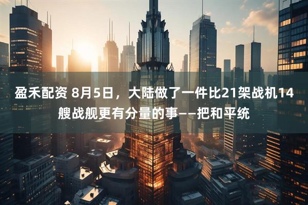 盈禾配资 8月5日，大陆做了一件比21架战机14艘战舰更有分量的事——把和平统