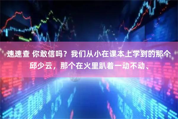 速速查 你敢信吗？我们从小在课本上学到的那个邱少云，那个在火里趴着一动不动、