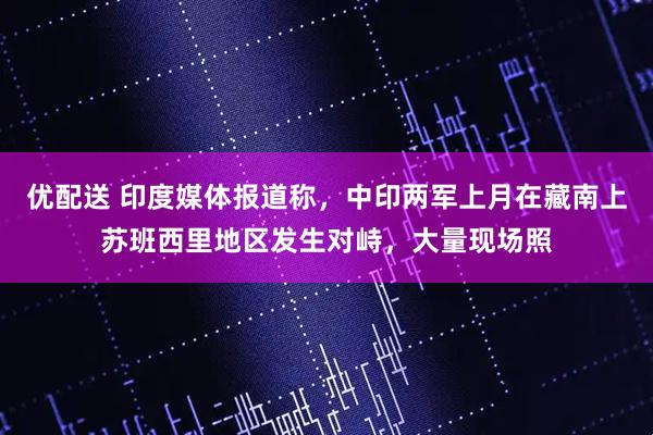 优配送 印度媒体报道称，中印两军上月在藏南上苏班西里地区发生对峙，大量现场照