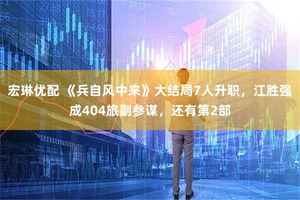 宏琳优配 《兵自风中来》大结局7人升职，江胜强成404旅副参谋，还有第2部