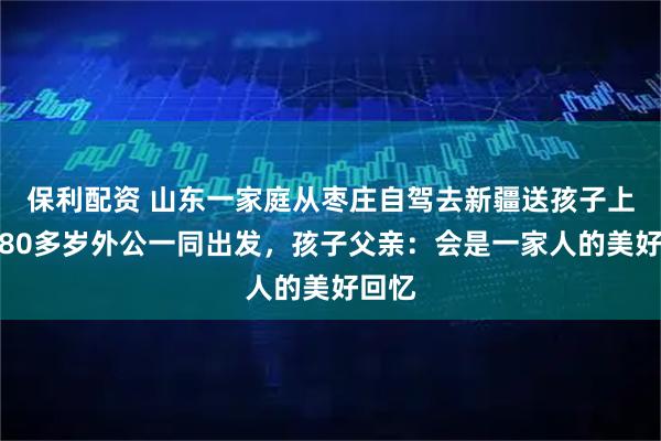 保利配资 山东一家庭从枣庄自驾去新疆送孩子上学，80多岁外公一同出发，孩子父亲：会是一家人的美好回忆